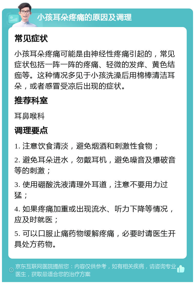 小孩耳朵疼痛的原因及调理 常见症状 小孩耳朵疼痛可能是由神经性疼痛引起的，常见症状包括一阵一阵的疼痛、轻微的发痒、黄色结痂等。这种情况多见于小孩洗澡后用棉棒清洁耳朵，或者感冒受凉后出现的症状。 推荐科室 耳鼻喉科 调理要点 1. 注意饮食清淡，避免烟酒和刺激性食物； 2. 避免耳朵进水，勿戴耳机，避免噪音及爆破音等的刺激； 3. 使用硼酸洗液清理外耳道，注意不要用力过猛； 4. 如果疼痛加重或出现流水、听力下降等情况，应及时就医； 5. 可以口服止痛药物缓解疼痛，必要时请医生开具处方药物。