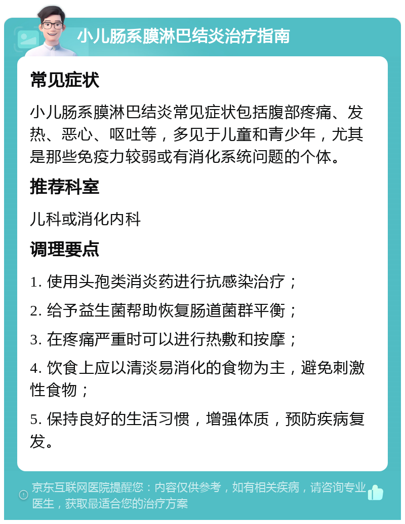 小儿肠系膜淋巴结炎治疗指南 常见症状 小儿肠系膜淋巴结炎常见症状包括腹部疼痛、发热、恶心、呕吐等，多见于儿童和青少年，尤其是那些免疫力较弱或有消化系统问题的个体。 推荐科室 儿科或消化内科 调理要点 1. 使用头孢类消炎药进行抗感染治疗； 2. 给予益生菌帮助恢复肠道菌群平衡； 3. 在疼痛严重时可以进行热敷和按摩； 4. 饮食上应以清淡易消化的食物为主，避免刺激性食物； 5. 保持良好的生活习惯，增强体质，预防疾病复发。