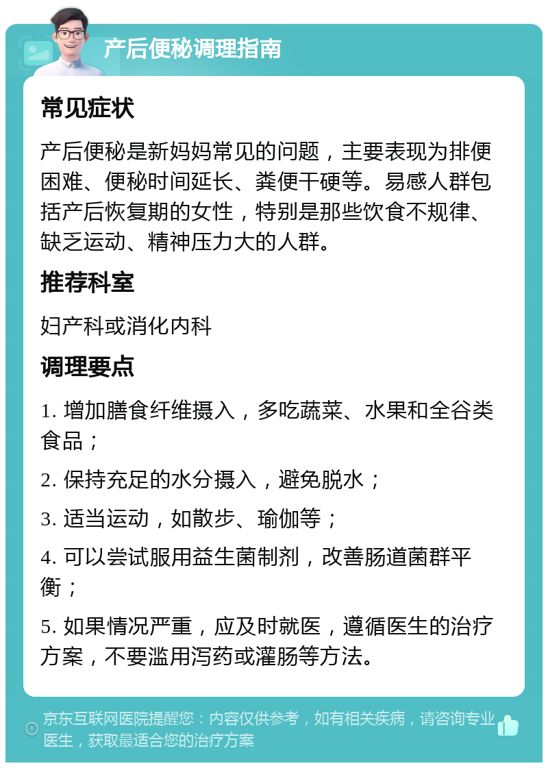 产后便秘调理指南 常见症状 产后便秘是新妈妈常见的问题，主要表现为排便困难、便秘时间延长、粪便干硬等。易感人群包括产后恢复期的女性，特别是那些饮食不规律、缺乏运动、精神压力大的人群。 推荐科室 妇产科或消化内科 调理要点 1. 增加膳食纤维摄入，多吃蔬菜、水果和全谷类食品； 2. 保持充足的水分摄入，避免脱水； 3. 适当运动，如散步、瑜伽等； 4. 可以尝试服用益生菌制剂，改善肠道菌群平衡； 5. 如果情况严重，应及时就医，遵循医生的治疗方案，不要滥用泻药或灌肠等方法。