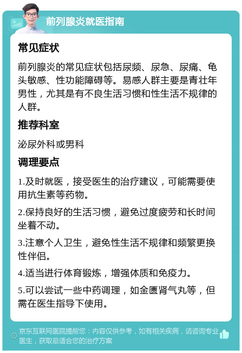 前列腺炎就医指南 常见症状 前列腺炎的常见症状包括尿频、尿急、尿痛、龟头敏感、性功能障碍等。易感人群主要是青壮年男性，尤其是有不良生活习惯和性生活不规律的人群。 推荐科室 泌尿外科或男科 调理要点 1.及时就医，接受医生的治疗建议，可能需要使用抗生素等药物。 2.保持良好的生活习惯，避免过度疲劳和长时间坐着不动。 3.注意个人卫生，避免性生活不规律和频繁更换性伴侣。 4.适当进行体育锻炼，增强体质和免疫力。 5.可以尝试一些中药调理，如金匮肾气丸等，但需在医生指导下使用。