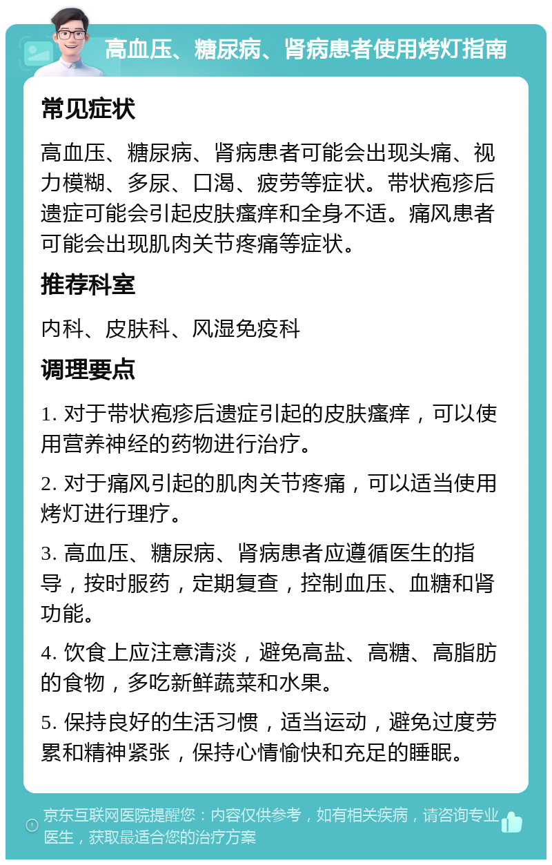 高血压、糖尿病、肾病患者使用烤灯指南 常见症状 高血压、糖尿病、肾病患者可能会出现头痛、视力模糊、多尿、口渴、疲劳等症状。带状疱疹后遗症可能会引起皮肤瘙痒和全身不适。痛风患者可能会出现肌肉关节疼痛等症状。 推荐科室 内科、皮肤科、风湿免疫科 调理要点 1. 对于带状疱疹后遗症引起的皮肤瘙痒，可以使用营养神经的药物进行治疗。 2. 对于痛风引起的肌肉关节疼痛，可以适当使用烤灯进行理疗。 3. 高血压、糖尿病、肾病患者应遵循医生的指导，按时服药，定期复查，控制血压、血糖和肾功能。 4. 饮食上应注意清淡，避免高盐、高糖、高脂肪的食物，多吃新鲜蔬菜和水果。 5. 保持良好的生活习惯，适当运动，避免过度劳累和精神紧张，保持心情愉快和充足的睡眠。