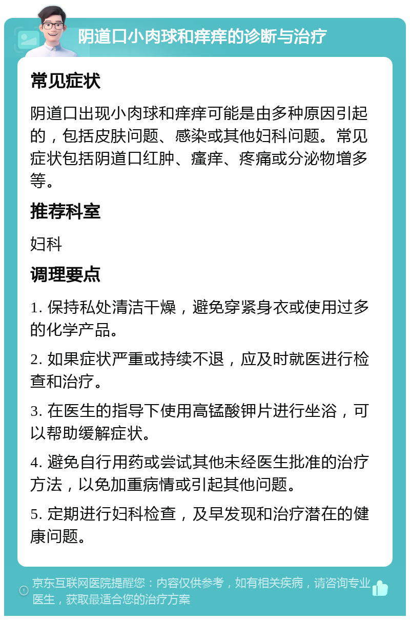 阴道口小肉球和痒痒的诊断与治疗 常见症状 阴道口出现小肉球和痒痒可能是由多种原因引起的，包括皮肤问题、感染或其他妇科问题。常见症状包括阴道口红肿、瘙痒、疼痛或分泌物增多等。 推荐科室 妇科 调理要点 1. 保持私处清洁干燥，避免穿紧身衣或使用过多的化学产品。 2. 如果症状严重或持续不退，应及时就医进行检查和治疗。 3. 在医生的指导下使用高锰酸钾片进行坐浴，可以帮助缓解症状。 4. 避免自行用药或尝试其他未经医生批准的治疗方法，以免加重病情或引起其他问题。 5. 定期进行妇科检查，及早发现和治疗潜在的健康问题。