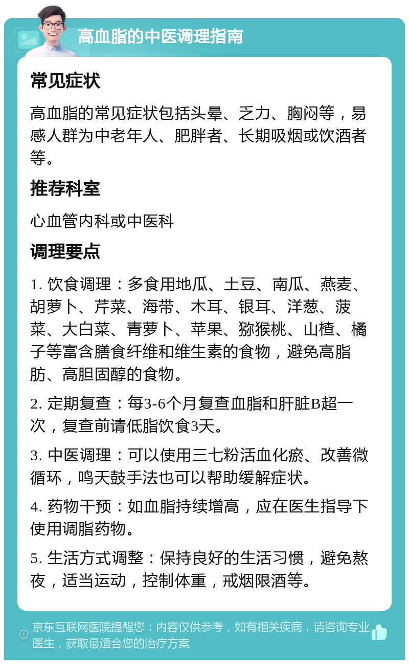 高血脂的中医调理指南 常见症状 高血脂的常见症状包括头晕、乏力、胸闷等，易感人群为中老年人、肥胖者、长期吸烟或饮酒者等。 推荐科室 心血管内科或中医科 调理要点 1. 饮食调理：多食用地瓜、土豆、南瓜、燕麦、胡萝卜、芹菜、海带、木耳、银耳、洋葱、菠菜、大白菜、青萝卜、苹果、猕猴桃、山楂、橘子等富含膳食纤维和维生素的食物，避免高脂肪、高胆固醇的食物。 2. 定期复查：每3-6个月复查血脂和肝脏B超一次，复查前请低脂饮食3天。 3. 中医调理：可以使用三七粉活血化瘀、改善微循环，鸣天鼓手法也可以帮助缓解症状。 4. 药物干预：如血脂持续增高，应在医生指导下使用调脂药物。 5. 生活方式调整：保持良好的生活习惯，避免熬夜，适当运动，控制体重，戒烟限酒等。