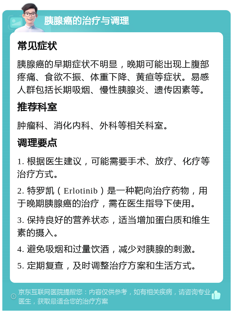 胰腺癌的治疗与调理 常见症状 胰腺癌的早期症状不明显，晚期可能出现上腹部疼痛、食欲不振、体重下降、黄疸等症状。易感人群包括长期吸烟、慢性胰腺炎、遗传因素等。 推荐科室 肿瘤科、消化内科、外科等相关科室。 调理要点 1. 根据医生建议，可能需要手术、放疗、化疗等治疗方式。 2. 特罗凯（Erlotinib）是一种靶向治疗药物，用于晚期胰腺癌的治疗，需在医生指导下使用。 3. 保持良好的营养状态，适当增加蛋白质和维生素的摄入。 4. 避免吸烟和过量饮酒，减少对胰腺的刺激。 5. 定期复查，及时调整治疗方案和生活方式。