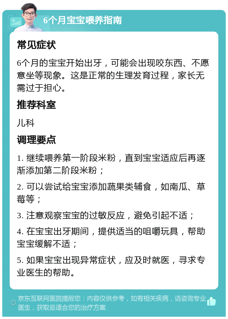 6个月宝宝喂养指南 常见症状 6个月的宝宝开始出牙，可能会出现咬东西、不愿意坐等现象。这是正常的生理发育过程，家长无需过于担心。 推荐科室 儿科 调理要点 1. 继续喂养第一阶段米粉，直到宝宝适应后再逐渐添加第二阶段米粉； 2. 可以尝试给宝宝添加蔬果类辅食，如南瓜、草莓等； 3. 注意观察宝宝的过敏反应，避免引起不适； 4. 在宝宝出牙期间，提供适当的咀嚼玩具，帮助宝宝缓解不适； 5. 如果宝宝出现异常症状，应及时就医，寻求专业医生的帮助。