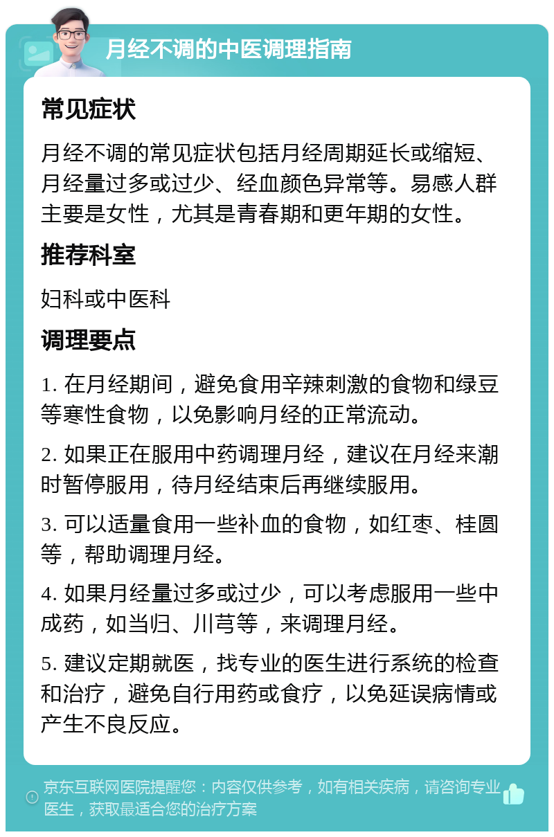 月经不调的中医调理指南 常见症状 月经不调的常见症状包括月经周期延长或缩短、月经量过多或过少、经血颜色异常等。易感人群主要是女性，尤其是青春期和更年期的女性。 推荐科室 妇科或中医科 调理要点 1. 在月经期间，避免食用辛辣刺激的食物和绿豆等寒性食物，以免影响月经的正常流动。 2. 如果正在服用中药调理月经，建议在月经来潮时暂停服用，待月经结束后再继续服用。 3. 可以适量食用一些补血的食物，如红枣、桂圆等，帮助调理月经。 4. 如果月经量过多或过少，可以考虑服用一些中成药，如当归、川芎等，来调理月经。 5. 建议定期就医，找专业的医生进行系统的检查和治疗，避免自行用药或食疗，以免延误病情或产生不良反应。