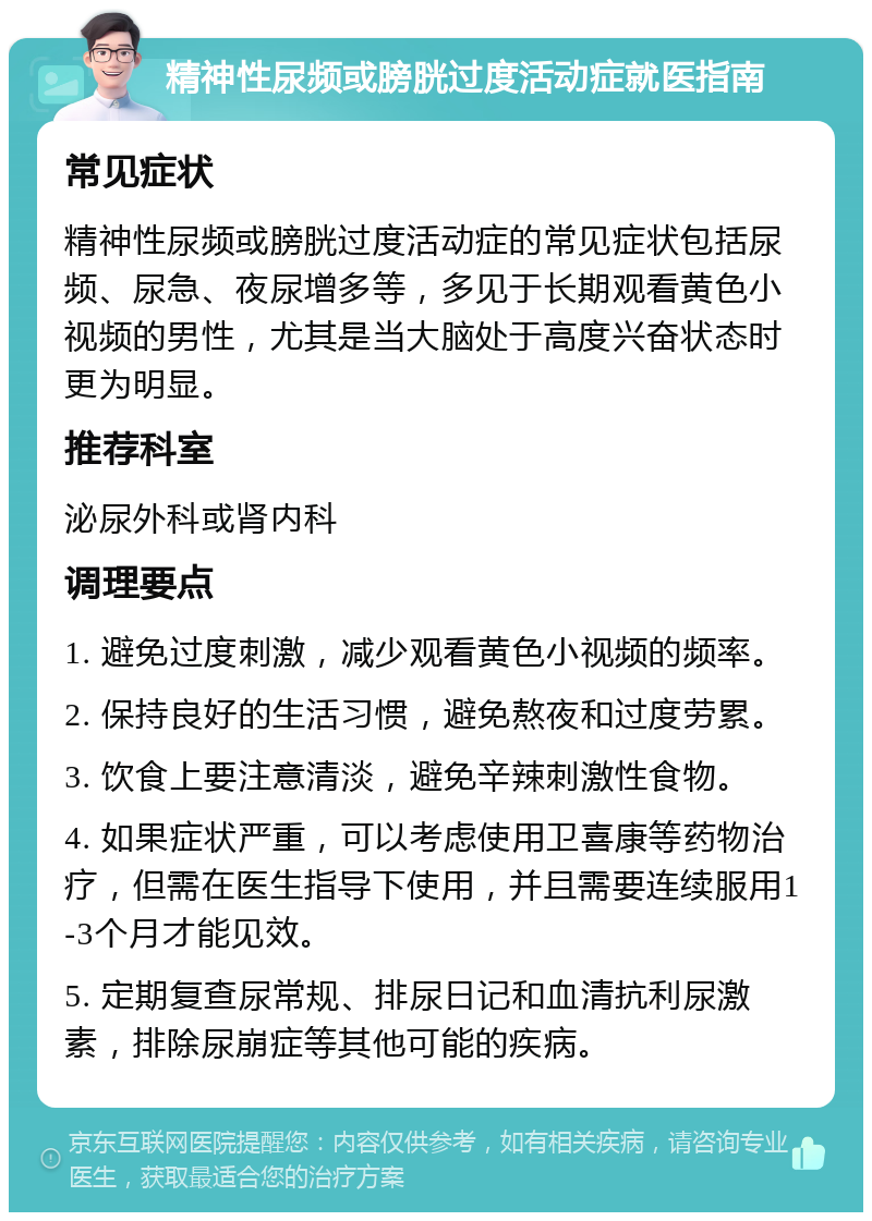 精神性尿频或膀胱过度活动症就医指南 常见症状 精神性尿频或膀胱过度活动症的常见症状包括尿频、尿急、夜尿增多等，多见于长期观看黄色小视频的男性，尤其是当大脑处于高度兴奋状态时更为明显。 推荐科室 泌尿外科或肾内科 调理要点 1. 避免过度刺激，减少观看黄色小视频的频率。 2. 保持良好的生活习惯，避免熬夜和过度劳累。 3. 饮食上要注意清淡，避免辛辣刺激性食物。 4. 如果症状严重，可以考虑使用卫喜康等药物治疗，但需在医生指导下使用，并且需要连续服用1-3个月才能见效。 5. 定期复查尿常规、排尿日记和血清抗利尿激素，排除尿崩症等其他可能的疾病。