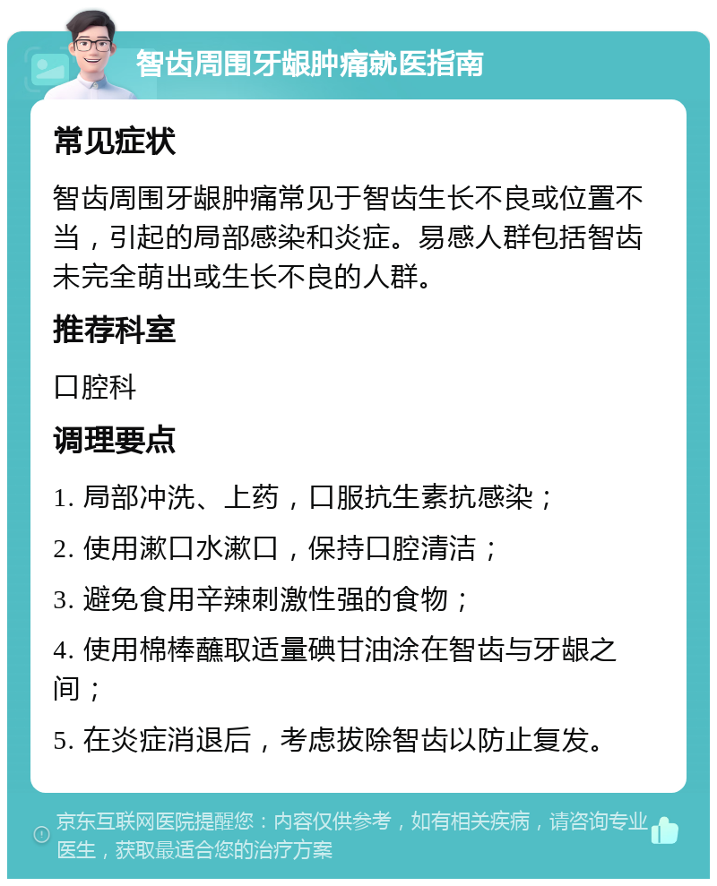 智齿周围牙龈肿痛就医指南 常见症状 智齿周围牙龈肿痛常见于智齿生长不良或位置不当，引起的局部感染和炎症。易感人群包括智齿未完全萌出或生长不良的人群。 推荐科室 口腔科 调理要点 1. 局部冲洗、上药，口服抗生素抗感染； 2. 使用漱口水漱口，保持口腔清洁； 3. 避免食用辛辣刺激性强的食物； 4. 使用棉棒蘸取适量碘甘油涂在智齿与牙龈之间； 5. 在炎症消退后，考虑拔除智齿以防止复发。