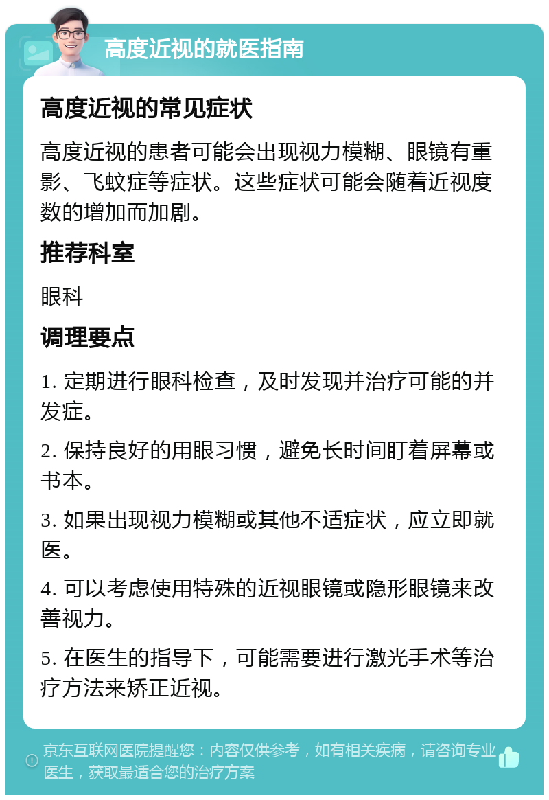 高度近视的就医指南 高度近视的常见症状 高度近视的患者可能会出现视力模糊、眼镜有重影、飞蚊症等症状。这些症状可能会随着近视度数的增加而加剧。 推荐科室 眼科 调理要点 1. 定期进行眼科检查，及时发现并治疗可能的并发症。 2. 保持良好的用眼习惯，避免长时间盯着屏幕或书本。 3. 如果出现视力模糊或其他不适症状，应立即就医。 4. 可以考虑使用特殊的近视眼镜或隐形眼镜来改善视力。 5. 在医生的指导下，可能需要进行激光手术等治疗方法来矫正近视。