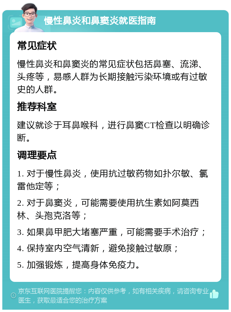 慢性鼻炎和鼻窦炎就医指南 常见症状 慢性鼻炎和鼻窦炎的常见症状包括鼻塞、流涕、头疼等，易感人群为长期接触污染环境或有过敏史的人群。 推荐科室 建议就诊于耳鼻喉科，进行鼻窦CT检查以明确诊断。 调理要点 1. 对于慢性鼻炎，使用抗过敏药物如扑尔敏、氯雷他定等； 2. 对于鼻窦炎，可能需要使用抗生素如阿莫西林、头孢克洛等； 3. 如果鼻甲肥大堵塞严重，可能需要手术治疗； 4. 保持室内空气清新，避免接触过敏原； 5. 加强锻炼，提高身体免疫力。