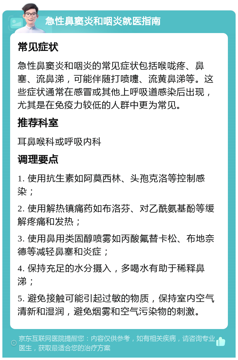 急性鼻窦炎和咽炎就医指南 常见症状 急性鼻窦炎和咽炎的常见症状包括喉咙疼、鼻塞、流鼻涕，可能伴随打喷嚏、流黄鼻涕等。这些症状通常在感冒或其他上呼吸道感染后出现，尤其是在免疫力较低的人群中更为常见。 推荐科室 耳鼻喉科或呼吸内科 调理要点 1. 使用抗生素如阿莫西林、头孢克洛等控制感染； 2. 使用解热镇痛药如布洛芬、对乙酰氨基酚等缓解疼痛和发热； 3. 使用鼻用类固醇喷雾如丙酸氟替卡松、布地奈德等减轻鼻塞和炎症； 4. 保持充足的水分摄入，多喝水有助于稀释鼻涕； 5. 避免接触可能引起过敏的物质，保持室内空气清新和湿润，避免烟雾和空气污染物的刺激。