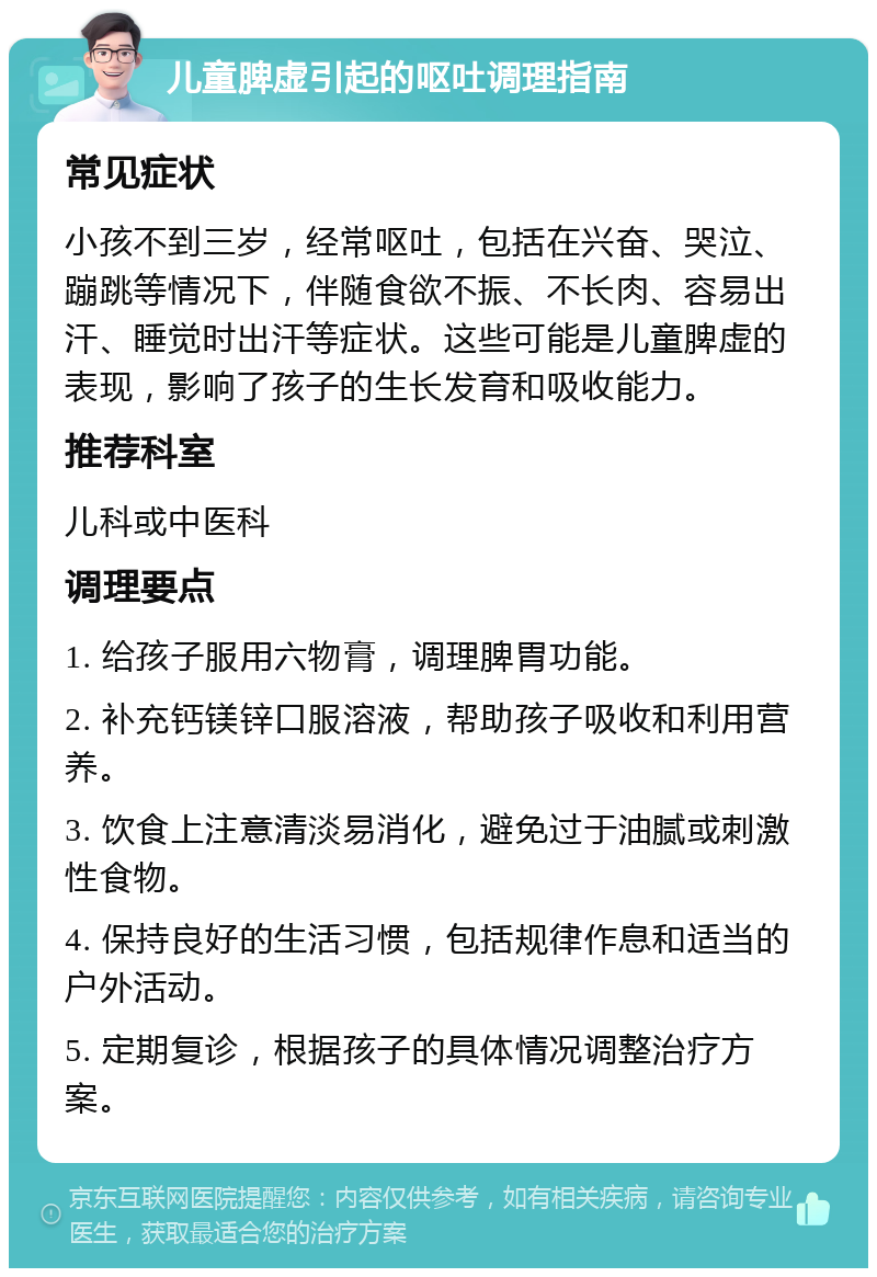 儿童脾虚引起的呕吐调理指南 常见症状 小孩不到三岁，经常呕吐，包括在兴奋、哭泣、蹦跳等情况下，伴随食欲不振、不长肉、容易出汗、睡觉时出汗等症状。这些可能是儿童脾虚的表现，影响了孩子的生长发育和吸收能力。 推荐科室 儿科或中医科 调理要点 1. 给孩子服用六物膏，调理脾胃功能。 2. 补充钙镁锌口服溶液，帮助孩子吸收和利用营养。 3. 饮食上注意清淡易消化，避免过于油腻或刺激性食物。 4. 保持良好的生活习惯，包括规律作息和适当的户外活动。 5. 定期复诊，根据孩子的具体情况调整治疗方案。