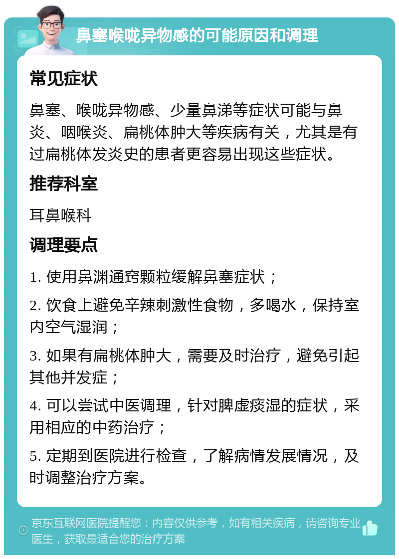 鼻塞喉咙异物感的可能原因和调理 常见症状 鼻塞、喉咙异物感、少量鼻涕等症状可能与鼻炎、咽喉炎、扁桃体肿大等疾病有关，尤其是有过扁桃体发炎史的患者更容易出现这些症状。 推荐科室 耳鼻喉科 调理要点 1. 使用鼻渊通窍颗粒缓解鼻塞症状； 2. 饮食上避免辛辣刺激性食物，多喝水，保持室内空气湿润； 3. 如果有扁桃体肿大，需要及时治疗，避免引起其他并发症； 4. 可以尝试中医调理，针对脾虚痰湿的症状，采用相应的中药治疗； 5. 定期到医院进行检查，了解病情发展情况，及时调整治疗方案。