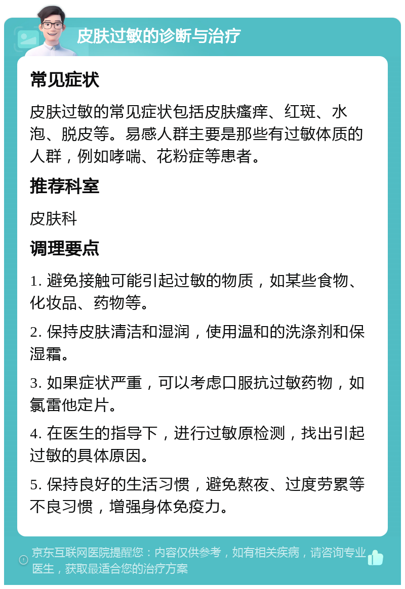 皮肤过敏的诊断与治疗 常见症状 皮肤过敏的常见症状包括皮肤瘙痒、红斑、水泡、脱皮等。易感人群主要是那些有过敏体质的人群，例如哮喘、花粉症等患者。 推荐科室 皮肤科 调理要点 1. 避免接触可能引起过敏的物质，如某些食物、化妆品、药物等。 2. 保持皮肤清洁和湿润，使用温和的洗涤剂和保湿霜。 3. 如果症状严重，可以考虑口服抗过敏药物，如氯雷他定片。 4. 在医生的指导下，进行过敏原检测，找出引起过敏的具体原因。 5. 保持良好的生活习惯，避免熬夜、过度劳累等不良习惯，增强身体免疫力。