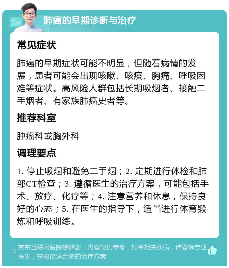 肺癌的早期诊断与治疗 常见症状 肺癌的早期症状可能不明显，但随着病情的发展，患者可能会出现咳嗽、咳痰、胸痛、呼吸困难等症状。高风险人群包括长期吸烟者、接触二手烟者、有家族肺癌史者等。 推荐科室 肿瘤科或胸外科 调理要点 1. 停止吸烟和避免二手烟；2. 定期进行体检和肺部CT检查；3. 遵循医生的治疗方案，可能包括手术、放疗、化疗等；4. 注意营养和休息，保持良好的心态；5. 在医生的指导下，适当进行体育锻炼和呼吸训练。