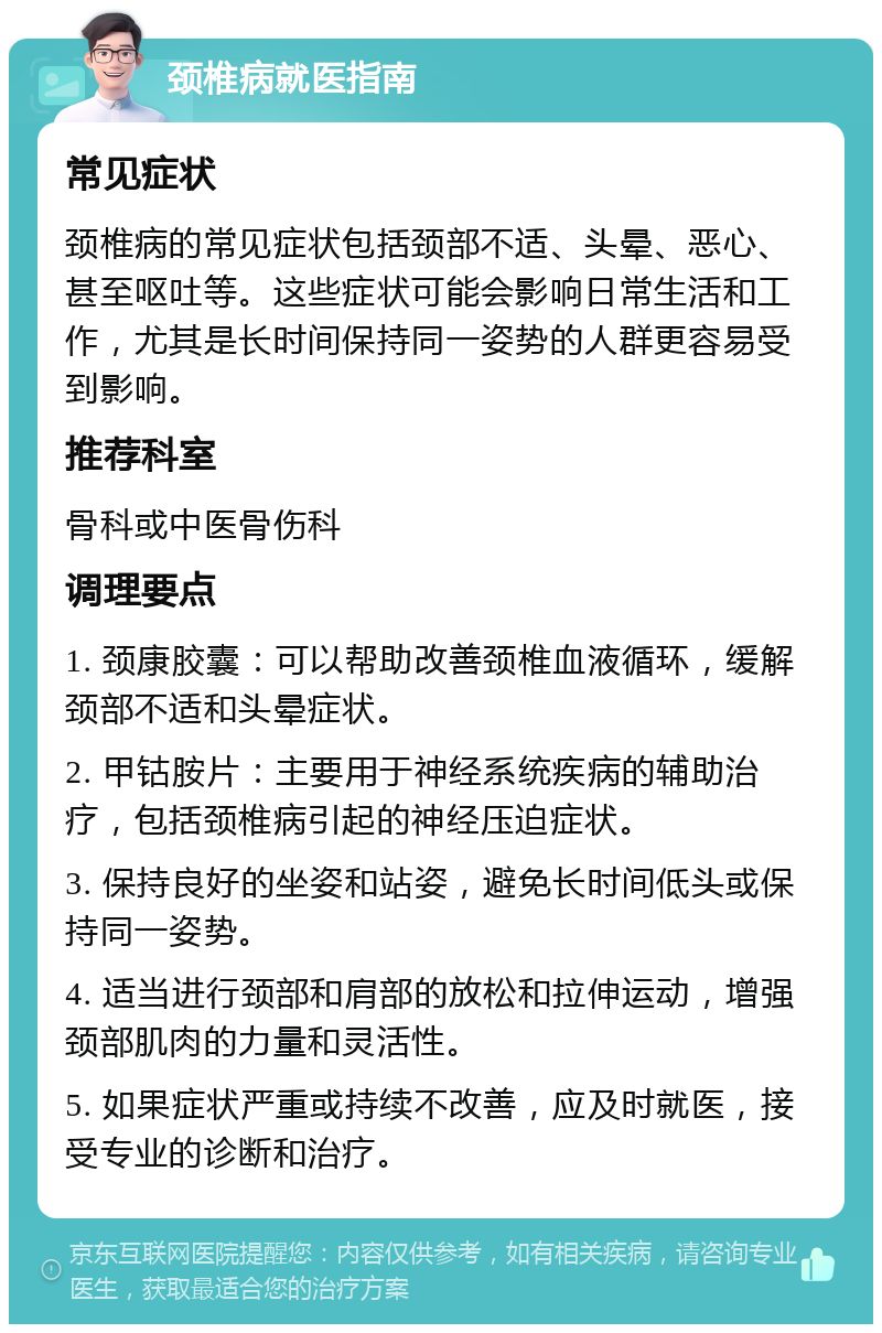 颈椎病就医指南 常见症状 颈椎病的常见症状包括颈部不适、头晕、恶心、甚至呕吐等。这些症状可能会影响日常生活和工作，尤其是长时间保持同一姿势的人群更容易受到影响。 推荐科室 骨科或中医骨伤科 调理要点 1. 颈康胶囊：可以帮助改善颈椎血液循环，缓解颈部不适和头晕症状。 2. 甲钴胺片：主要用于神经系统疾病的辅助治疗，包括颈椎病引起的神经压迫症状。 3. 保持良好的坐姿和站姿，避免长时间低头或保持同一姿势。 4. 适当进行颈部和肩部的放松和拉伸运动，增强颈部肌肉的力量和灵活性。 5. 如果症状严重或持续不改善，应及时就医，接受专业的诊断和治疗。