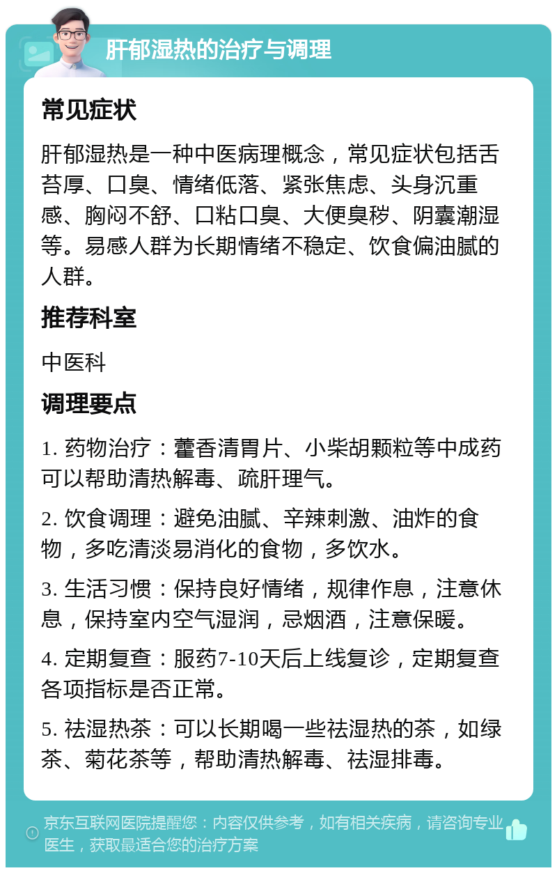 肝郁湿热的治疗与调理 常见症状 肝郁湿热是一种中医病理概念，常见症状包括舌苔厚、口臭、情绪低落、紧张焦虑、头身沉重感、胸闷不舒、口粘口臭、大便臭秽、阴囊潮湿等。易感人群为长期情绪不稳定、饮食偏油腻的人群。 推荐科室 中医科 调理要点 1. 药物治疗：藿香清胃片、小柴胡颗粒等中成药可以帮助清热解毒、疏肝理气。 2. 饮食调理：避免油腻、辛辣刺激、油炸的食物，多吃清淡易消化的食物，多饮水。 3. 生活习惯：保持良好情绪，规律作息，注意休息，保持室内空气湿润，忌烟酒，注意保暖。 4. 定期复查：服药7-10天后上线复诊，定期复查各项指标是否正常。 5. 祛湿热茶：可以长期喝一些祛湿热的茶，如绿茶、菊花茶等，帮助清热解毒、祛湿排毒。