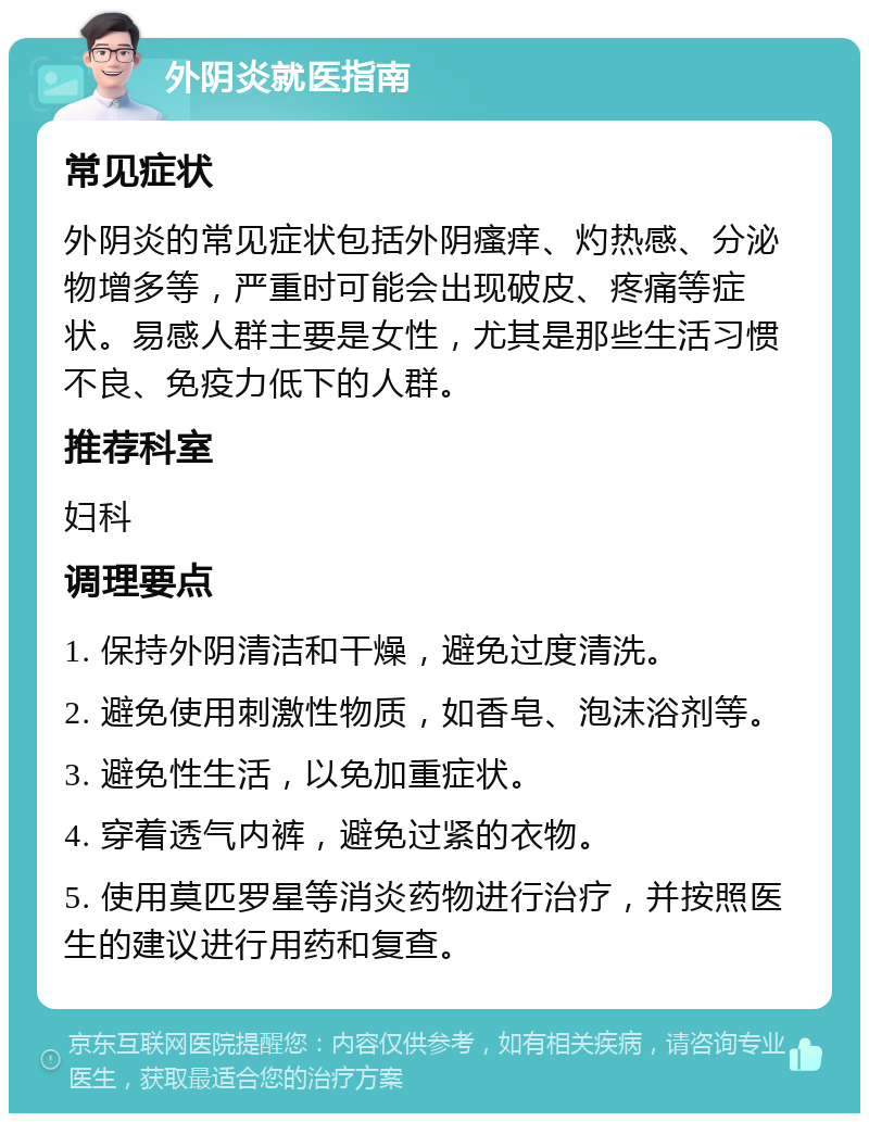 外阴炎就医指南 常见症状 外阴炎的常见症状包括外阴瘙痒、灼热感、分泌物增多等，严重时可能会出现破皮、疼痛等症状。易感人群主要是女性，尤其是那些生活习惯不良、免疫力低下的人群。 推荐科室 妇科 调理要点 1. 保持外阴清洁和干燥，避免过度清洗。 2. 避免使用刺激性物质，如香皂、泡沫浴剂等。 3. 避免性生活，以免加重症状。 4. 穿着透气内裤，避免过紧的衣物。 5. 使用莫匹罗星等消炎药物进行治疗，并按照医生的建议进行用药和复查。