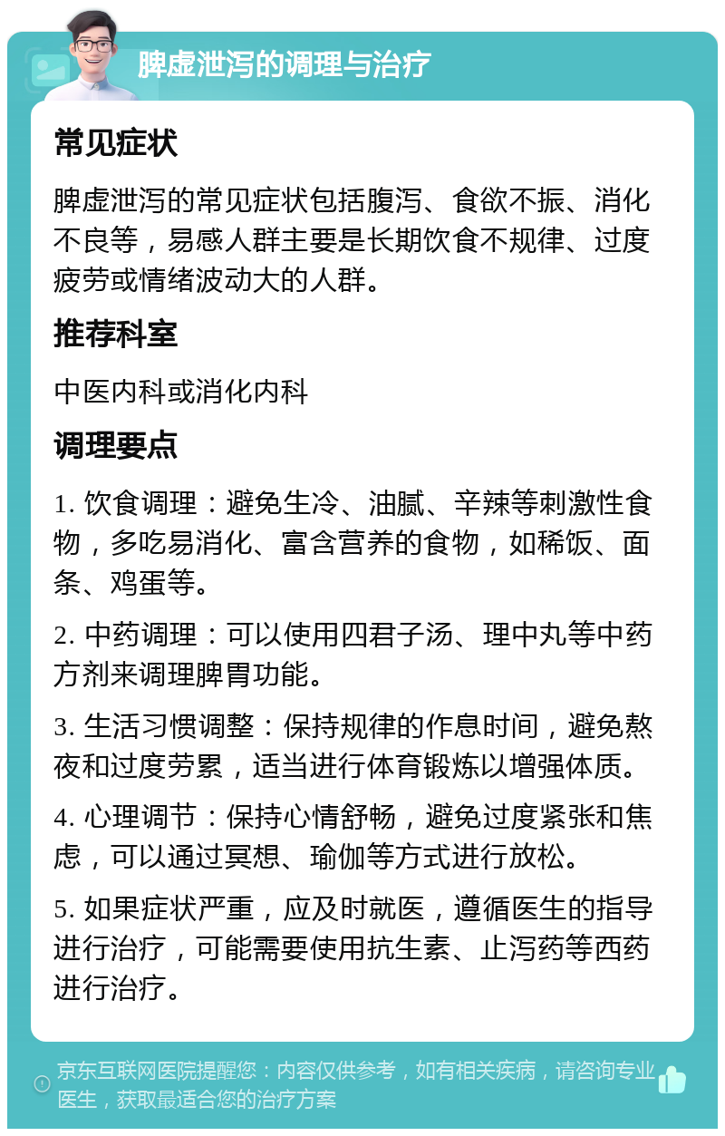 脾虚泄泻的调理与治疗 常见症状 脾虚泄泻的常见症状包括腹泻、食欲不振、消化不良等，易感人群主要是长期饮食不规律、过度疲劳或情绪波动大的人群。 推荐科室 中医内科或消化内科 调理要点 1. 饮食调理：避免生冷、油腻、辛辣等刺激性食物，多吃易消化、富含营养的食物，如稀饭、面条、鸡蛋等。 2. 中药调理：可以使用四君子汤、理中丸等中药方剂来调理脾胃功能。 3. 生活习惯调整：保持规律的作息时间，避免熬夜和过度劳累，适当进行体育锻炼以增强体质。 4. 心理调节：保持心情舒畅，避免过度紧张和焦虑，可以通过冥想、瑜伽等方式进行放松。 5. 如果症状严重，应及时就医，遵循医生的指导进行治疗，可能需要使用抗生素、止泻药等西药进行治疗。