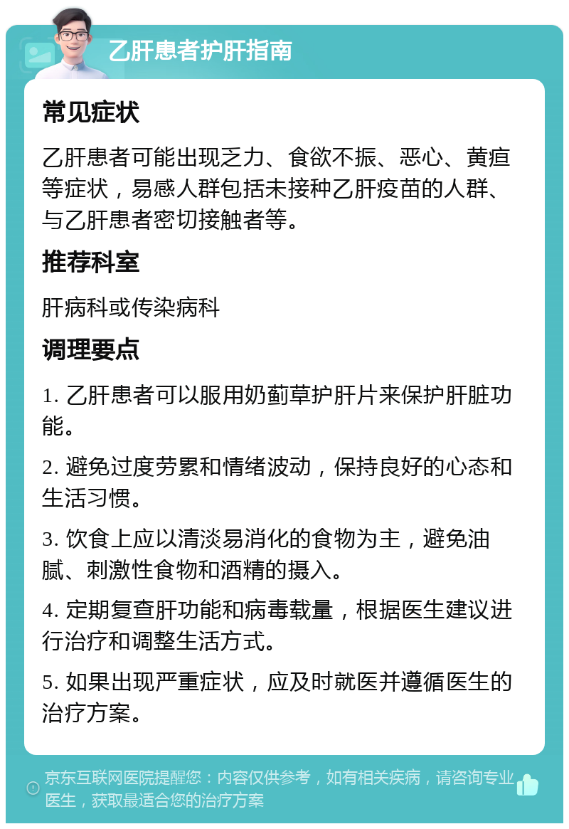 乙肝患者护肝指南 常见症状 乙肝患者可能出现乏力、食欲不振、恶心、黄疸等症状，易感人群包括未接种乙肝疫苗的人群、与乙肝患者密切接触者等。 推荐科室 肝病科或传染病科 调理要点 1. 乙肝患者可以服用奶蓟草护肝片来保护肝脏功能。 2. 避免过度劳累和情绪波动，保持良好的心态和生活习惯。 3. 饮食上应以清淡易消化的食物为主，避免油腻、刺激性食物和酒精的摄入。 4. 定期复查肝功能和病毒载量，根据医生建议进行治疗和调整生活方式。 5. 如果出现严重症状，应及时就医并遵循医生的治疗方案。