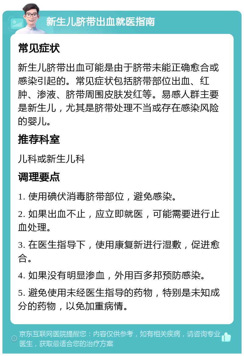 新生儿脐带出血就医指南 常见症状 新生儿脐带出血可能是由于脐带未能正确愈合或感染引起的。常见症状包括脐带部位出血、红肿、渗液、脐带周围皮肤发红等。易感人群主要是新生儿，尤其是脐带处理不当或存在感染风险的婴儿。 推荐科室 儿科或新生儿科 调理要点 1. 使用碘伏消毒脐带部位，避免感染。 2. 如果出血不止，应立即就医，可能需要进行止血处理。 3. 在医生指导下，使用康复新进行湿敷，促进愈合。 4. 如果没有明显渗血，外用百多邦预防感染。 5. 避免使用未经医生指导的药物，特别是未知成分的药物，以免加重病情。