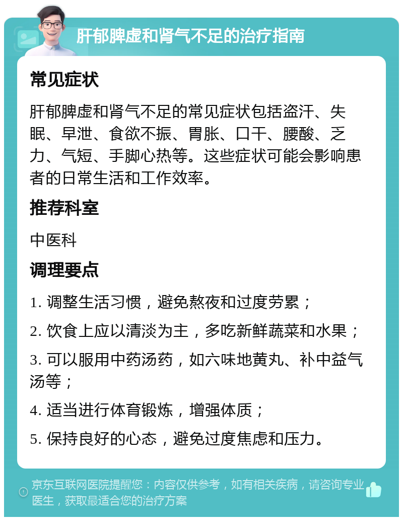 肝郁脾虚和肾气不足的治疗指南 常见症状 肝郁脾虚和肾气不足的常见症状包括盗汗、失眠、早泄、食欲不振、胃胀、口干、腰酸、乏力、气短、手脚心热等。这些症状可能会影响患者的日常生活和工作效率。 推荐科室 中医科 调理要点 1. 调整生活习惯，避免熬夜和过度劳累； 2. 饮食上应以清淡为主，多吃新鲜蔬菜和水果； 3. 可以服用中药汤药，如六味地黄丸、补中益气汤等； 4. 适当进行体育锻炼，增强体质； 5. 保持良好的心态，避免过度焦虑和压力。