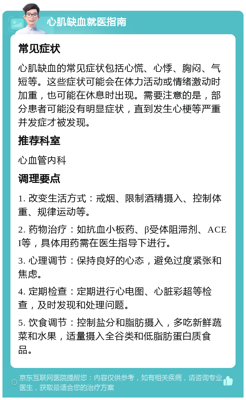 心肌缺血就医指南 常见症状 心肌缺血的常见症状包括心慌、心悸、胸闷、气短等。这些症状可能会在体力活动或情绪激动时加重，也可能在休息时出现。需要注意的是，部分患者可能没有明显症状，直到发生心梗等严重并发症才被发现。 推荐科室 心血管内科 调理要点 1. 改变生活方式：戒烟、限制酒精摄入、控制体重、规律运动等。 2. 药物治疗：如抗血小板药、β受体阻滞剂、ACEI等，具体用药需在医生指导下进行。 3. 心理调节：保持良好的心态，避免过度紧张和焦虑。 4. 定期检查：定期进行心电图、心脏彩超等检查，及时发现和处理问题。 5. 饮食调节：控制盐分和脂肪摄入，多吃新鲜蔬菜和水果，适量摄入全谷类和低脂肪蛋白质食品。