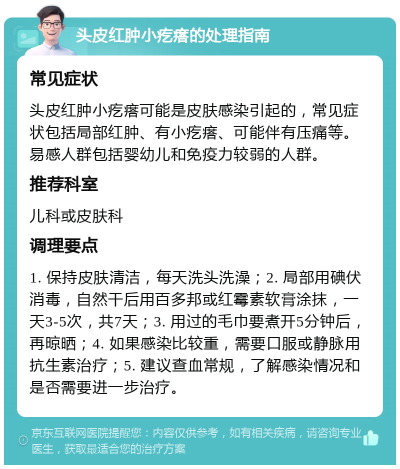 头皮红肿小疙瘩的处理指南 常见症状 头皮红肿小疙瘩可能是皮肤感染引起的，常见症状包括局部红肿、有小疙瘩、可能伴有压痛等。易感人群包括婴幼儿和免疫力较弱的人群。 推荐科室 儿科或皮肤科 调理要点 1. 保持皮肤清洁，每天洗头洗澡；2. 局部用碘伏消毒，自然干后用百多邦或红霉素软膏涂抹，一天3-5次，共7天；3. 用过的毛巾要煮开5分钟后，再晾晒；4. 如果感染比较重，需要口服或静脉用抗生素治疗；5. 建议查血常规，了解感染情况和是否需要进一步治疗。