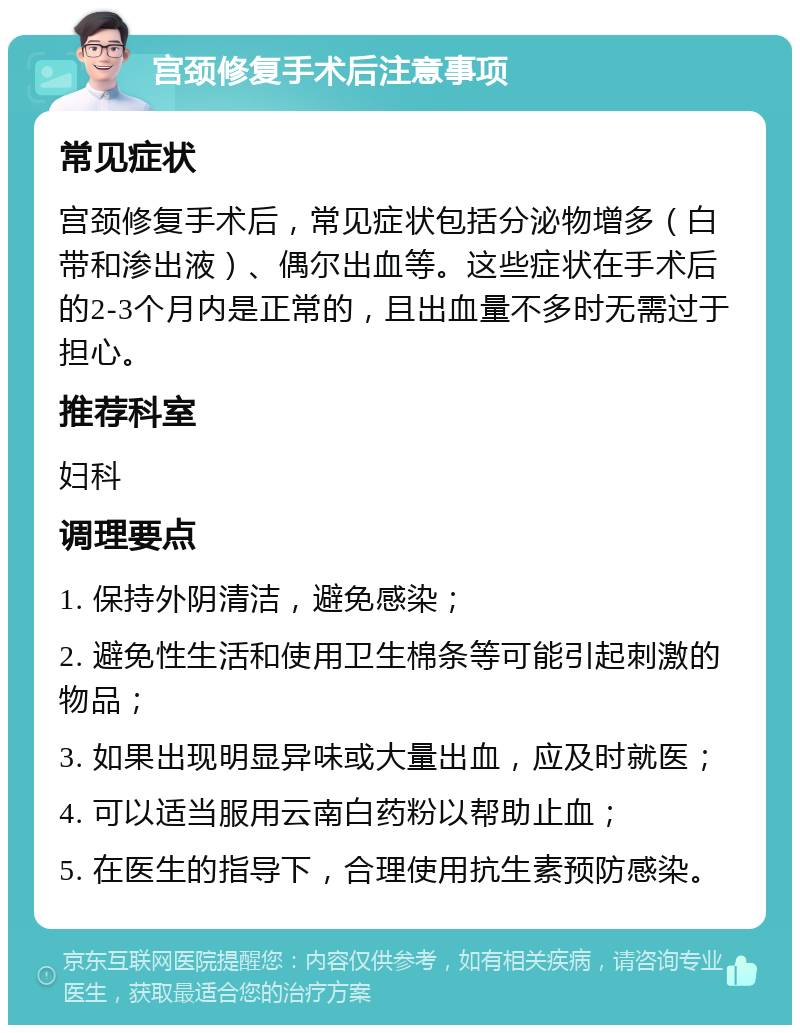 宫颈修复手术后注意事项 常见症状 宫颈修复手术后，常见症状包括分泌物增多（白带和渗出液）、偶尔出血等。这些症状在手术后的2-3个月内是正常的，且出血量不多时无需过于担心。 推荐科室 妇科 调理要点 1. 保持外阴清洁，避免感染； 2. 避免性生活和使用卫生棉条等可能引起刺激的物品； 3. 如果出现明显异味或大量出血，应及时就医； 4. 可以适当服用云南白药粉以帮助止血； 5. 在医生的指导下，合理使用抗生素预防感染。