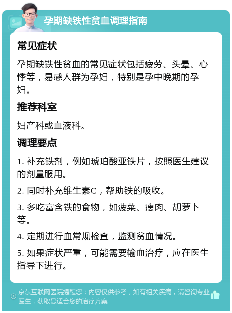 孕期缺铁性贫血调理指南 常见症状 孕期缺铁性贫血的常见症状包括疲劳、头晕、心悸等，易感人群为孕妇，特别是孕中晚期的孕妇。 推荐科室 妇产科或血液科。 调理要点 1. 补充铁剂，例如琥珀酸亚铁片，按照医生建议的剂量服用。 2. 同时补充维生素C，帮助铁的吸收。 3. 多吃富含铁的食物，如菠菜、瘦肉、胡萝卜等。 4. 定期进行血常规检查，监测贫血情况。 5. 如果症状严重，可能需要输血治疗，应在医生指导下进行。