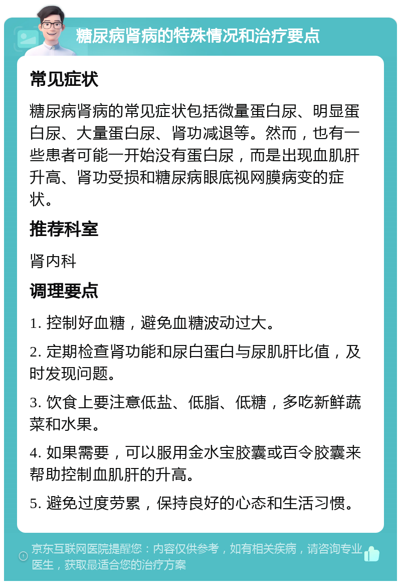 糖尿病肾病的特殊情况和治疗要点 常见症状 糖尿病肾病的常见症状包括微量蛋白尿、明显蛋白尿、大量蛋白尿、肾功减退等。然而，也有一些患者可能一开始没有蛋白尿，而是出现血肌肝升高、肾功受损和糖尿病眼底视网膜病变的症状。 推荐科室 肾内科 调理要点 1. 控制好血糖，避免血糖波动过大。 2. 定期检查肾功能和尿白蛋白与尿肌肝比值，及时发现问题。 3. 饮食上要注意低盐、低脂、低糖，多吃新鲜蔬菜和水果。 4. 如果需要，可以服用金水宝胶囊或百令胶囊来帮助控制血肌肝的升高。 5. 避免过度劳累，保持良好的心态和生活习惯。