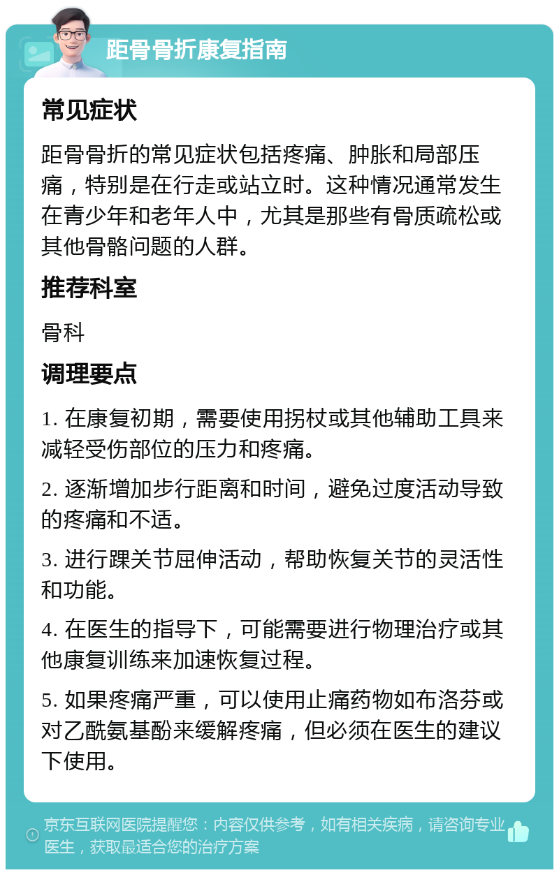 距骨骨折康复指南 常见症状 距骨骨折的常见症状包括疼痛、肿胀和局部压痛，特别是在行走或站立时。这种情况通常发生在青少年和老年人中，尤其是那些有骨质疏松或其他骨骼问题的人群。 推荐科室 骨科 调理要点 1. 在康复初期，需要使用拐杖或其他辅助工具来减轻受伤部位的压力和疼痛。 2. 逐渐增加步行距离和时间，避免过度活动导致的疼痛和不适。 3. 进行踝关节屈伸活动，帮助恢复关节的灵活性和功能。 4. 在医生的指导下，可能需要进行物理治疗或其他康复训练来加速恢复过程。 5. 如果疼痛严重，可以使用止痛药物如布洛芬或对乙酰氨基酚来缓解疼痛，但必须在医生的建议下使用。