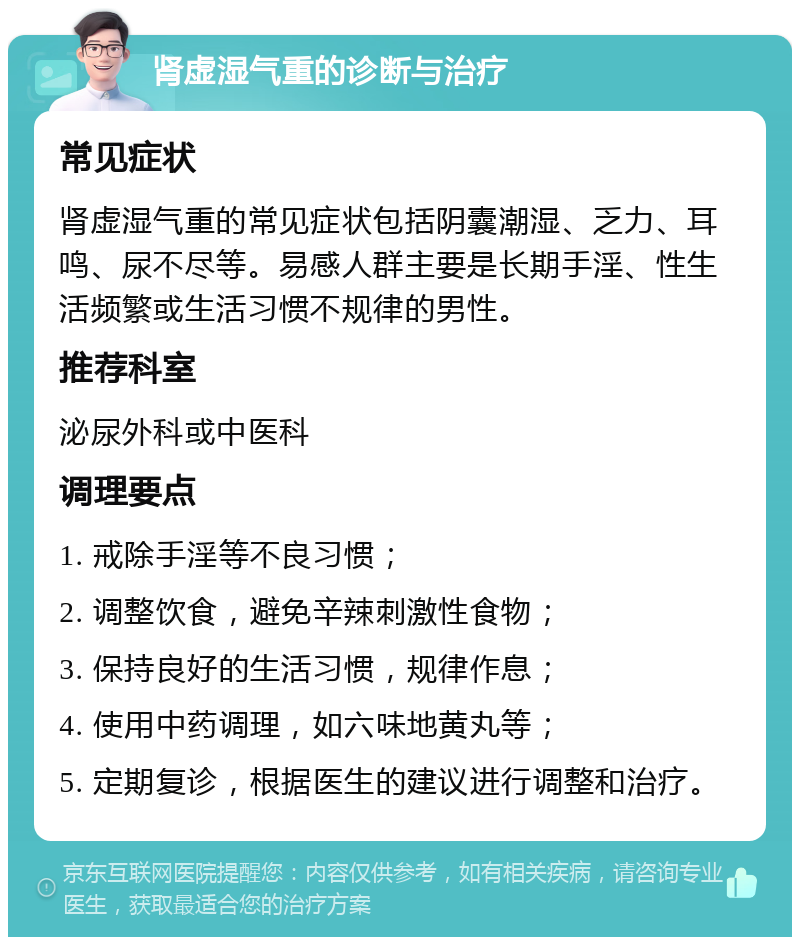 肾虚湿气重的诊断与治疗 常见症状 肾虚湿气重的常见症状包括阴囊潮湿、乏力、耳鸣、尿不尽等。易感人群主要是长期手淫、性生活频繁或生活习惯不规律的男性。 推荐科室 泌尿外科或中医科 调理要点 1. 戒除手淫等不良习惯； 2. 调整饮食，避免辛辣刺激性食物； 3. 保持良好的生活习惯，规律作息； 4. 使用中药调理，如六味地黄丸等； 5. 定期复诊，根据医生的建议进行调整和治疗。