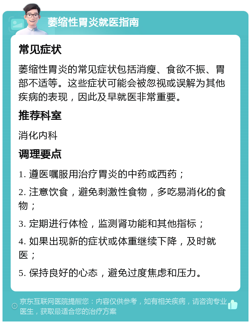 萎缩性胃炎就医指南 常见症状 萎缩性胃炎的常见症状包括消瘦、食欲不振、胃部不适等。这些症状可能会被忽视或误解为其他疾病的表现，因此及早就医非常重要。 推荐科室 消化内科 调理要点 1. 遵医嘱服用治疗胃炎的中药或西药； 2. 注意饮食，避免刺激性食物，多吃易消化的食物； 3. 定期进行体检，监测肾功能和其他指标； 4. 如果出现新的症状或体重继续下降，及时就医； 5. 保持良好的心态，避免过度焦虑和压力。