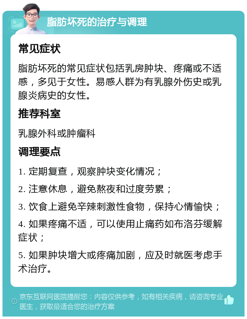 脂肪坏死的治疗与调理 常见症状 脂肪坏死的常见症状包括乳房肿块、疼痛或不适感，多见于女性。易感人群为有乳腺外伤史或乳腺炎病史的女性。 推荐科室 乳腺外科或肿瘤科 调理要点 1. 定期复查，观察肿块变化情况； 2. 注意休息，避免熬夜和过度劳累； 3. 饮食上避免辛辣刺激性食物，保持心情愉快； 4. 如果疼痛不适，可以使用止痛药如布洛芬缓解症状； 5. 如果肿块增大或疼痛加剧，应及时就医考虑手术治疗。