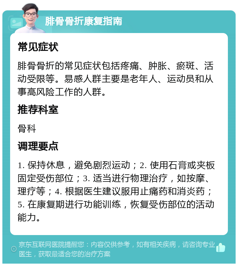 腓骨骨折康复指南 常见症状 腓骨骨折的常见症状包括疼痛、肿胀、瘀斑、活动受限等。易感人群主要是老年人、运动员和从事高风险工作的人群。 推荐科室 骨科 调理要点 1. 保持休息，避免剧烈运动；2. 使用石膏或夹板固定受伤部位；3. 适当进行物理治疗，如按摩、理疗等；4. 根据医生建议服用止痛药和消炎药；5. 在康复期进行功能训练，恢复受伤部位的活动能力。