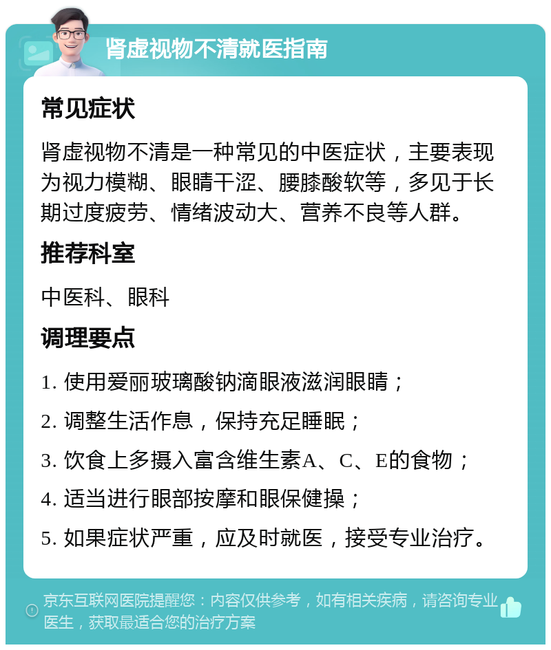 肾虚视物不清就医指南 常见症状 肾虚视物不清是一种常见的中医症状，主要表现为视力模糊、眼睛干涩、腰膝酸软等，多见于长期过度疲劳、情绪波动大、营养不良等人群。 推荐科室 中医科、眼科 调理要点 1. 使用爱丽玻璃酸钠滴眼液滋润眼睛； 2. 调整生活作息，保持充足睡眠； 3. 饮食上多摄入富含维生素A、C、E的食物； 4. 适当进行眼部按摩和眼保健操； 5. 如果症状严重，应及时就医，接受专业治疗。