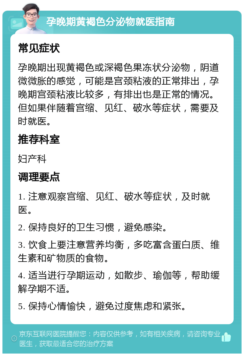 孕晚期黄褐色分泌物就医指南 常见症状 孕晚期出现黄褐色或深褐色果冻状分泌物，阴道微微胀的感觉，可能是宫颈粘液的正常排出，孕晚期宫颈粘液比较多，有排出也是正常的情况。但如果伴随着宫缩、见红、破水等症状，需要及时就医。 推荐科室 妇产科 调理要点 1. 注意观察宫缩、见红、破水等症状，及时就医。 2. 保持良好的卫生习惯，避免感染。 3. 饮食上要注意营养均衡，多吃富含蛋白质、维生素和矿物质的食物。 4. 适当进行孕期运动，如散步、瑜伽等，帮助缓解孕期不适。 5. 保持心情愉快，避免过度焦虑和紧张。