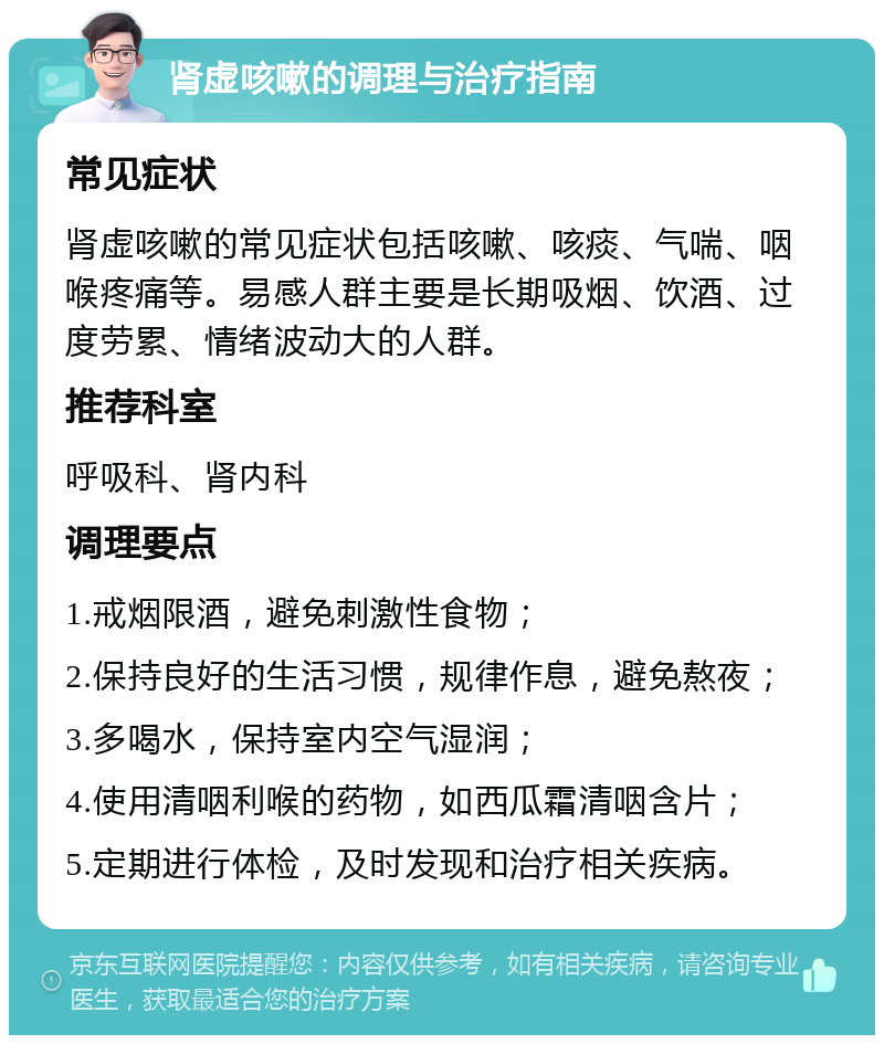 肾虚咳嗽的调理与治疗指南 常见症状 肾虚咳嗽的常见症状包括咳嗽、咳痰、气喘、咽喉疼痛等。易感人群主要是长期吸烟、饮酒、过度劳累、情绪波动大的人群。 推荐科室 呼吸科、肾内科 调理要点 1.戒烟限酒，避免刺激性食物； 2.保持良好的生活习惯，规律作息，避免熬夜； 3.多喝水，保持室内空气湿润； 4.使用清咽利喉的药物，如西瓜霜清咽含片； 5.定期进行体检，及时发现和治疗相关疾病。