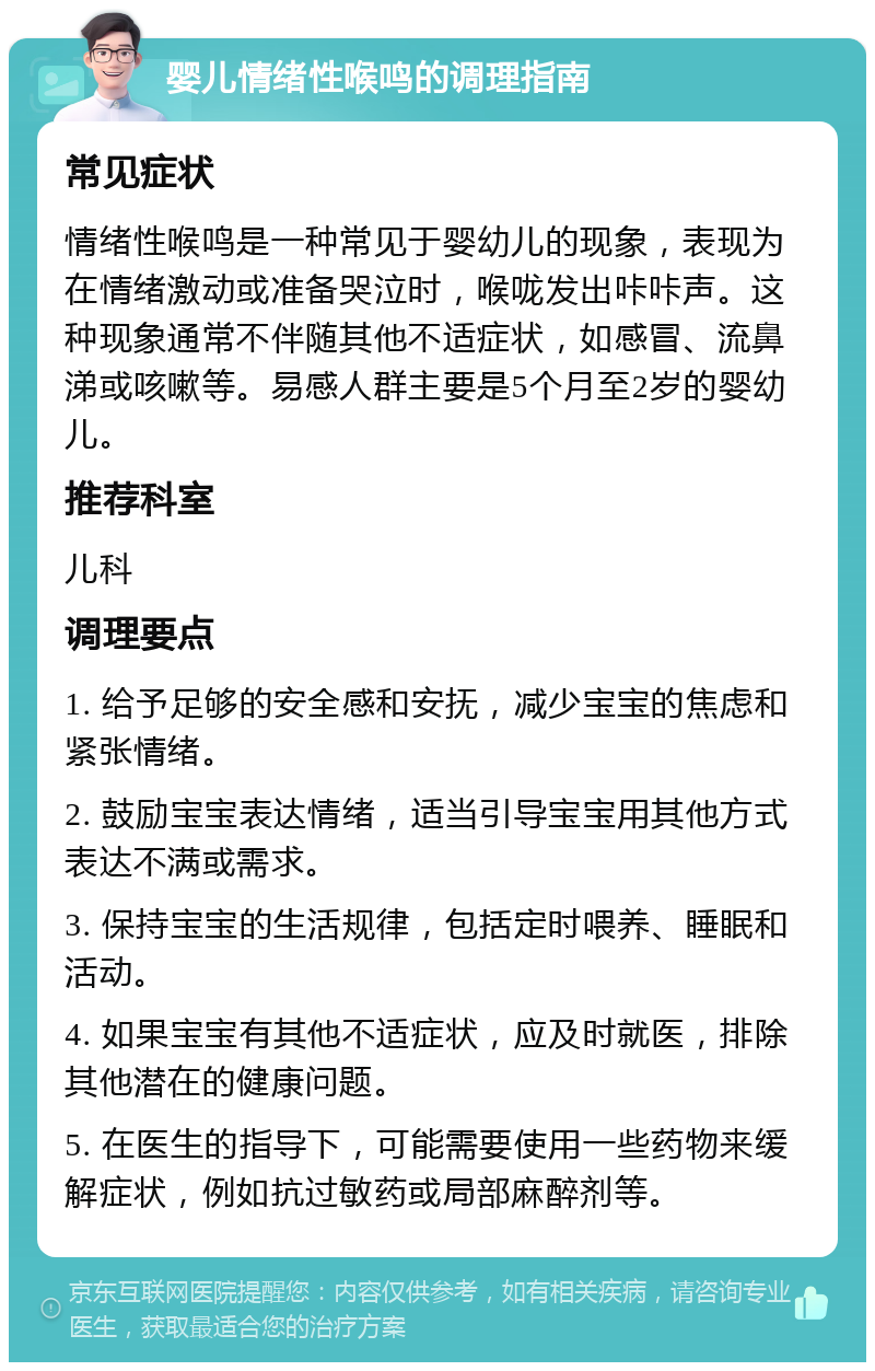 婴儿情绪性喉鸣的调理指南 常见症状 情绪性喉鸣是一种常见于婴幼儿的现象，表现为在情绪激动或准备哭泣时，喉咙发出咔咔声。这种现象通常不伴随其他不适症状，如感冒、流鼻涕或咳嗽等。易感人群主要是5个月至2岁的婴幼儿。 推荐科室 儿科 调理要点 1. 给予足够的安全感和安抚，减少宝宝的焦虑和紧张情绪。 2. 鼓励宝宝表达情绪，适当引导宝宝用其他方式表达不满或需求。 3. 保持宝宝的生活规律，包括定时喂养、睡眠和活动。 4. 如果宝宝有其他不适症状，应及时就医，排除其他潜在的健康问题。 5. 在医生的指导下，可能需要使用一些药物来缓解症状，例如抗过敏药或局部麻醉剂等。