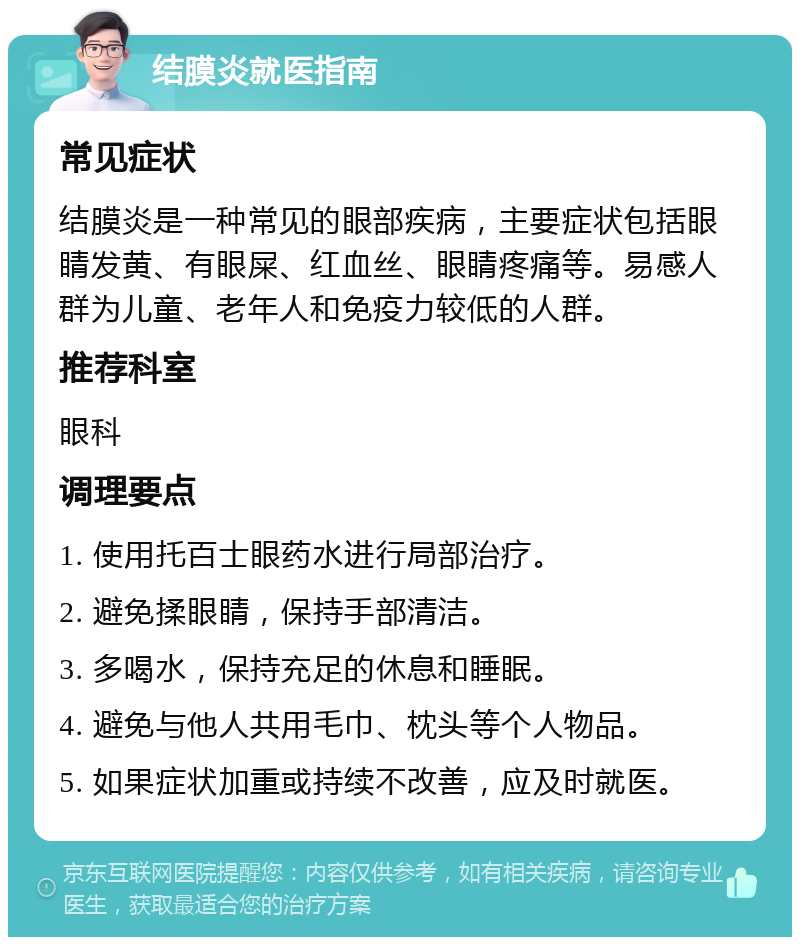 结膜炎就医指南 常见症状 结膜炎是一种常见的眼部疾病，主要症状包括眼睛发黄、有眼屎、红血丝、眼睛疼痛等。易感人群为儿童、老年人和免疫力较低的人群。 推荐科室 眼科 调理要点 1. 使用托百士眼药水进行局部治疗。 2. 避免揉眼睛，保持手部清洁。 3. 多喝水，保持充足的休息和睡眠。 4. 避免与他人共用毛巾、枕头等个人物品。 5. 如果症状加重或持续不改善，应及时就医。