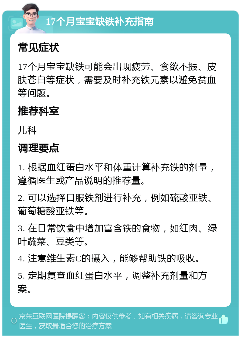 17个月宝宝缺铁补充指南 常见症状 17个月宝宝缺铁可能会出现疲劳、食欲不振、皮肤苍白等症状，需要及时补充铁元素以避免贫血等问题。 推荐科室 儿科 调理要点 1. 根据血红蛋白水平和体重计算补充铁的剂量，遵循医生或产品说明的推荐量。 2. 可以选择口服铁剂进行补充，例如硫酸亚铁、葡萄糖酸亚铁等。 3. 在日常饮食中增加富含铁的食物，如红肉、绿叶蔬菜、豆类等。 4. 注意维生素C的摄入，能够帮助铁的吸收。 5. 定期复查血红蛋白水平，调整补充剂量和方案。