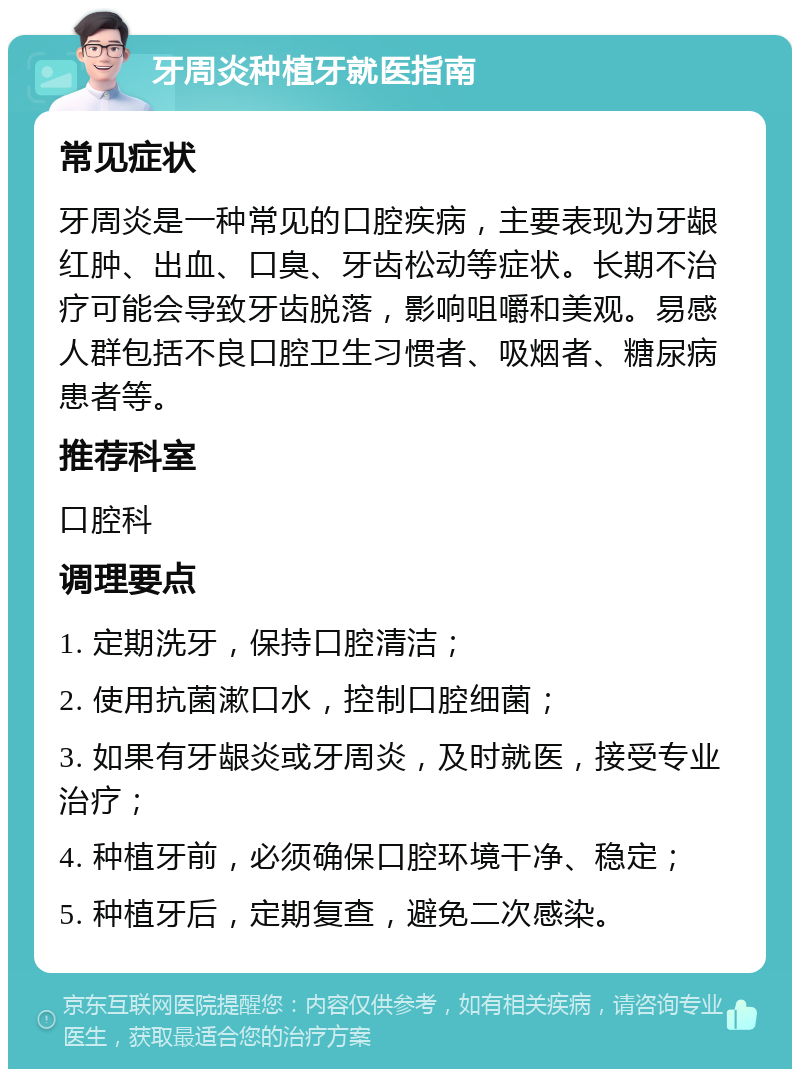 牙周炎种植牙就医指南 常见症状 牙周炎是一种常见的口腔疾病，主要表现为牙龈红肿、出血、口臭、牙齿松动等症状。长期不治疗可能会导致牙齿脱落，影响咀嚼和美观。易感人群包括不良口腔卫生习惯者、吸烟者、糖尿病患者等。 推荐科室 口腔科 调理要点 1. 定期洗牙，保持口腔清洁； 2. 使用抗菌漱口水，控制口腔细菌； 3. 如果有牙龈炎或牙周炎，及时就医，接受专业治疗； 4. 种植牙前，必须确保口腔环境干净、稳定； 5. 种植牙后，定期复查，避免二次感染。