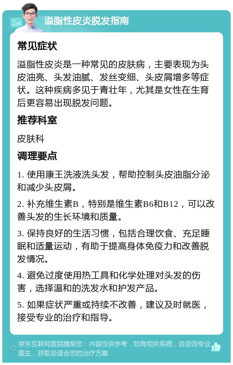 溢脂性皮炎脱发指南 常见症状 溢脂性皮炎是一种常见的皮肤病，主要表现为头皮油亮、头发油腻、发丝变细、头皮屑增多等症状。这种疾病多见于青壮年，尤其是女性在生育后更容易出现脱发问题。 推荐科室 皮肤科 调理要点 1. 使用康王洗液洗头发，帮助控制头皮油脂分泌和减少头皮屑。 2. 补充维生素B，特别是维生素B6和B12，可以改善头发的生长环境和质量。 3. 保持良好的生活习惯，包括合理饮食、充足睡眠和适量运动，有助于提高身体免疫力和改善脱发情况。 4. 避免过度使用热工具和化学处理对头发的伤害，选择温和的洗发水和护发产品。 5. 如果症状严重或持续不改善，建议及时就医，接受专业的治疗和指导。