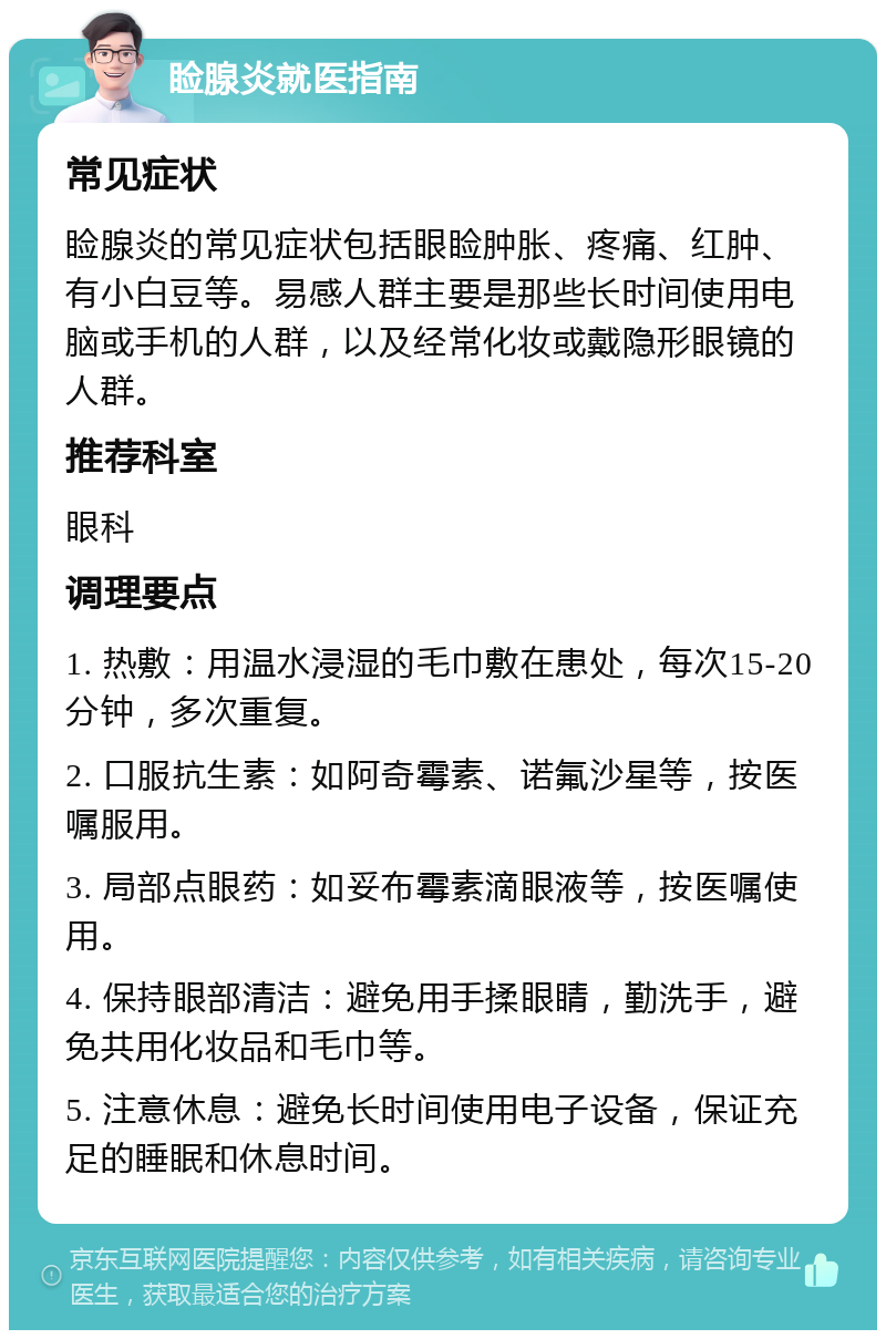 睑腺炎就医指南 常见症状 睑腺炎的常见症状包括眼睑肿胀、疼痛、红肿、有小白豆等。易感人群主要是那些长时间使用电脑或手机的人群，以及经常化妆或戴隐形眼镜的人群。 推荐科室 眼科 调理要点 1. 热敷：用温水浸湿的毛巾敷在患处，每次15-20分钟，多次重复。 2. 口服抗生素：如阿奇霉素、诺氟沙星等，按医嘱服用。 3. 局部点眼药：如妥布霉素滴眼液等，按医嘱使用。 4. 保持眼部清洁：避免用手揉眼睛，勤洗手，避免共用化妆品和毛巾等。 5. 注意休息：避免长时间使用电子设备，保证充足的睡眠和休息时间。