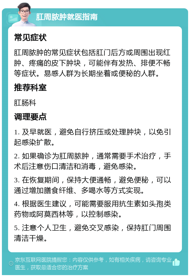 肛周脓肿就医指南 常见症状 肛周脓肿的常见症状包括肛门后方或周围出现红肿、疼痛的皮下肿块，可能伴有发热、排便不畅等症状。易感人群为长期坐着或便秘的人群。 推荐科室 肛肠科 调理要点 1. 及早就医，避免自行挤压或处理肿块，以免引起感染扩散。 2. 如果确诊为肛周脓肿，通常需要手术治疗，手术后注意伤口清洁和消毒，避免感染。 3. 在恢复期间，保持大便通畅，避免便秘，可以通过增加膳食纤维、多喝水等方式实现。 4. 根据医生建议，可能需要服用抗生素如头孢类药物或阿莫西林等，以控制感染。 5. 注意个人卫生，避免交叉感染，保持肛门周围清洁干燥。