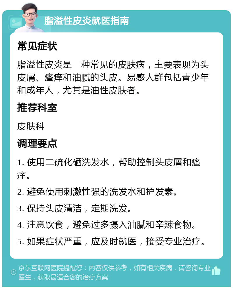 脂溢性皮炎就医指南 常见症状 脂溢性皮炎是一种常见的皮肤病，主要表现为头皮屑、瘙痒和油腻的头皮。易感人群包括青少年和成年人，尤其是油性皮肤者。 推荐科室 皮肤科 调理要点 1. 使用二硫化硒洗发水，帮助控制头皮屑和瘙痒。 2. 避免使用刺激性强的洗发水和护发素。 3. 保持头皮清洁，定期洗发。 4. 注意饮食，避免过多摄入油腻和辛辣食物。 5. 如果症状严重，应及时就医，接受专业治疗。