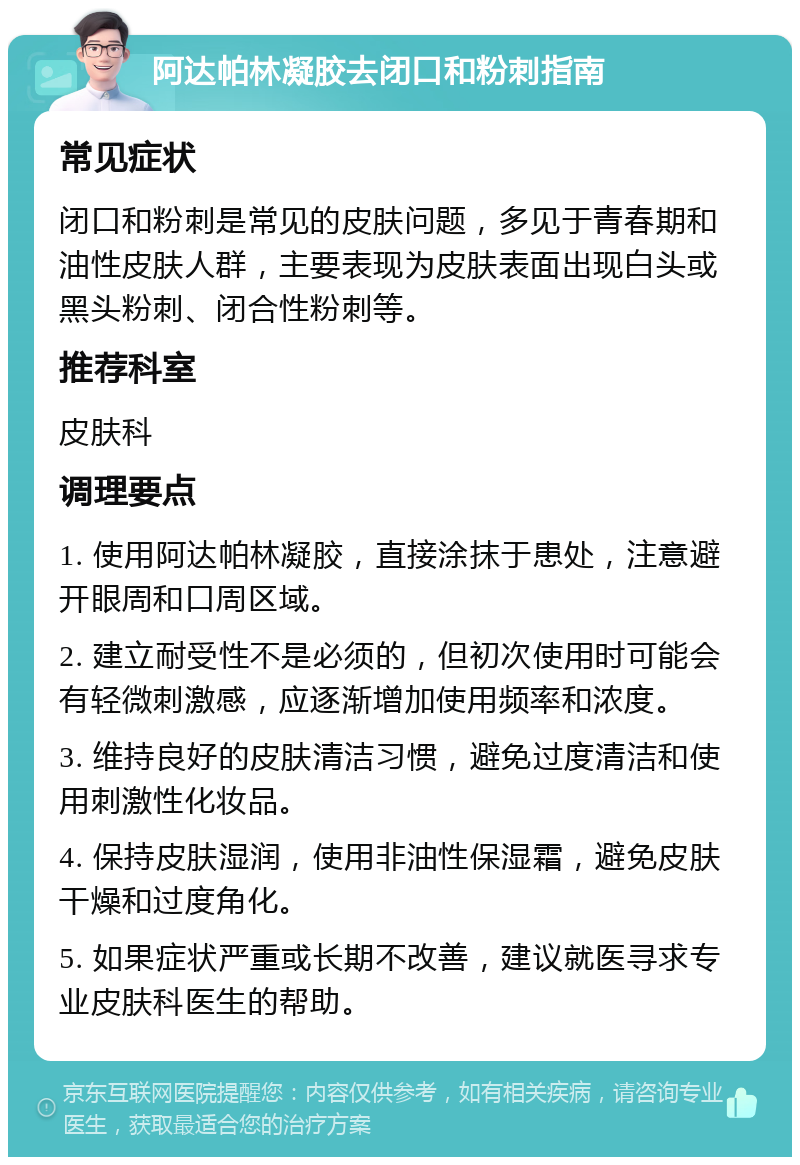 阿达帕林凝胶去闭口和粉刺指南 常见症状 闭口和粉刺是常见的皮肤问题，多见于青春期和油性皮肤人群，主要表现为皮肤表面出现白头或黑头粉刺、闭合性粉刺等。 推荐科室 皮肤科 调理要点 1. 使用阿达帕林凝胶，直接涂抹于患处，注意避开眼周和口周区域。 2. 建立耐受性不是必须的，但初次使用时可能会有轻微刺激感，应逐渐增加使用频率和浓度。 3. 维持良好的皮肤清洁习惯，避免过度清洁和使用刺激性化妆品。 4. 保持皮肤湿润，使用非油性保湿霜，避免皮肤干燥和过度角化。 5. 如果症状严重或长期不改善，建议就医寻求专业皮肤科医生的帮助。