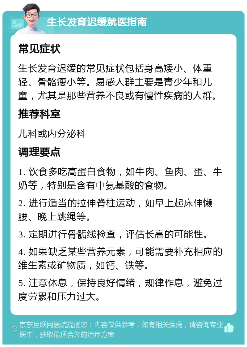 生长发育迟缓就医指南 常见症状 生长发育迟缓的常见症状包括身高矮小、体重轻、骨骼瘦小等。易感人群主要是青少年和儿童，尤其是那些营养不良或有慢性疾病的人群。 推荐科室 儿科或内分泌科 调理要点 1. 饮食多吃高蛋白食物，如牛肉、鱼肉、蛋、牛奶等，特别是含有中氨基酸的食物。 2. 进行适当的拉伸脊柱运动，如早上起床伸懒腰、晚上跳绳等。 3. 定期进行骨骺线检查，评估长高的可能性。 4. 如果缺乏某些营养元素，可能需要补充相应的维生素或矿物质，如钙、铁等。 5. 注意休息，保持良好情绪，规律作息，避免过度劳累和压力过大。