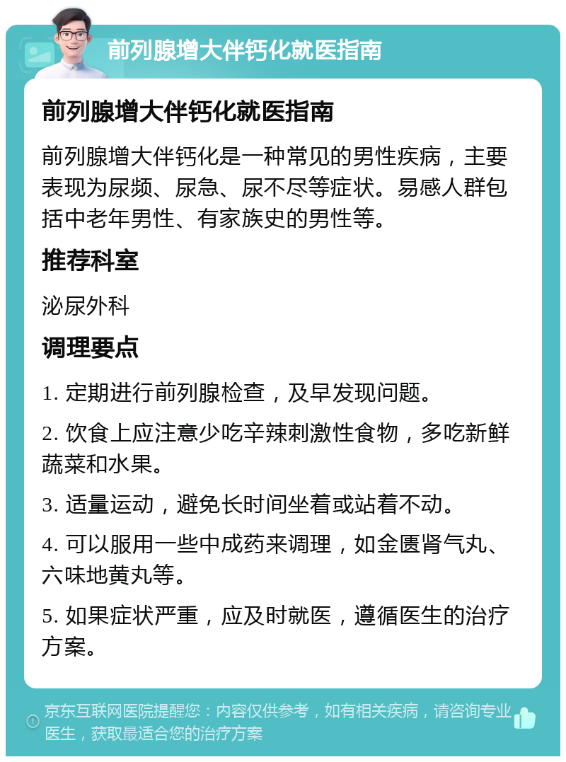 前列腺增大伴钙化就医指南 前列腺增大伴钙化就医指南 前列腺增大伴钙化是一种常见的男性疾病，主要表现为尿频、尿急、尿不尽等症状。易感人群包括中老年男性、有家族史的男性等。 推荐科室 泌尿外科 调理要点 1. 定期进行前列腺检查，及早发现问题。 2. 饮食上应注意少吃辛辣刺激性食物，多吃新鲜蔬菜和水果。 3. 适量运动，避免长时间坐着或站着不动。 4. 可以服用一些中成药来调理，如金匮肾气丸、六味地黄丸等。 5. 如果症状严重，应及时就医，遵循医生的治疗方案。